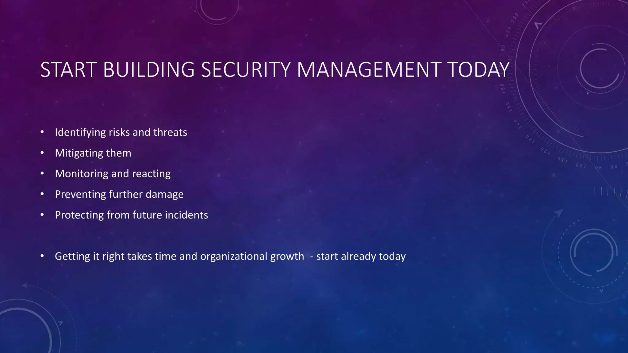 START BUILDING SECURITY MANAGEMENT TODAY
• Identifying risks and threats
• Mitigating them
• Monitoring and reacting
• Preventing further damage
• Protecting from future incidents
• Getting it right takes time and organizational growth - start already today
 