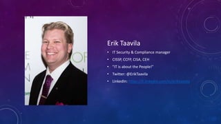 Erik Taavila
• IT Security & Compliance manager
• CISSP, CCFP, CISA, CEH
• "IT is about the People!"
• Twitter: @ErikTaavila
• LinkedIn: https://fi.linkedin.com/in/eriktaavila
 