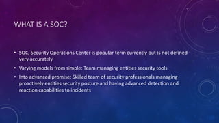 WHAT IS A SOC?
• SOC, Security Operations Center is popular term currently but is not defined
very accurately
• Varying models from simple: Team managing entities security tools
• Into advanced promise: Skilled team of security professionals managing
proactively entities security posture and having advanced detection and
reaction capabilities to incidents
 