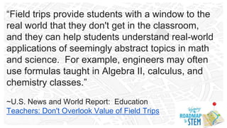 “Field trips provide students with a window to the
real world that they don't get in the classroom,
and they can help students understand real-world
applications of seemingly abstract topics in math
and science. For example, engineers may often
use formulas taught in Algebra II, calculus, and
chemistry classes.”
~U.S. News and World Report: Education
Teachers: Don't Overlook Value of Field Trips
 