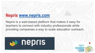 Nepris www.nepris.com
Nepris is a web-based platform that makes it easy for
teachers to connect with industry professionals while
providing companies a way to scale education outreach.
 