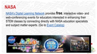 NASA
NASA's Digital Learning Network provides free, interactive video- and
web-conferencing events for educators interested in enhancing their
STEM classes by connecting directly with NASA education specialists
and subject matter experts. (Go to Event Catalog)
 