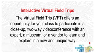 Interactive Virtual Field Trips
The Virtual Field Trip (VFT) offers an
opportunity for your class to participate in a
close-up, two-way videoconference with an
expert, a museum, or a vendor to learn and
explore in a new and unique way.
 