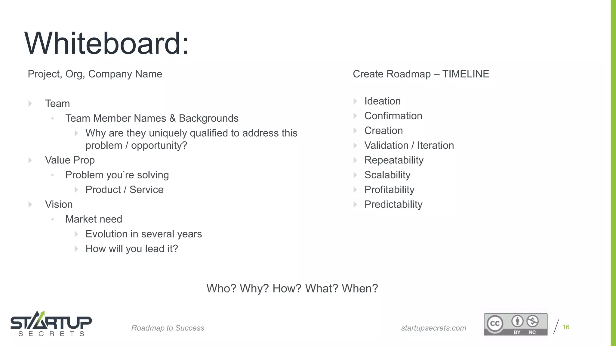 Proprietary and Confidential 16
Whiteboard:
startupsecrets.comRoadmap to Success
Project, Org, Company Name
 Team
• Team Member Names & Backgrounds
 Why are they uniquely qualified to address this
problem / opportunity?
 Value Prop
• Problem you’re solving
 Product / Service
 Vision
• Market need
 Evolution in several years
 How will you lead it?
Create Roadmap – TIMELINE
 Ideation
 Confirmation
 Creation
 Validation / Iteration
 Repeatability
 Scalability
 Profitability
 Predictability
Who? Why? How? What? When?
 