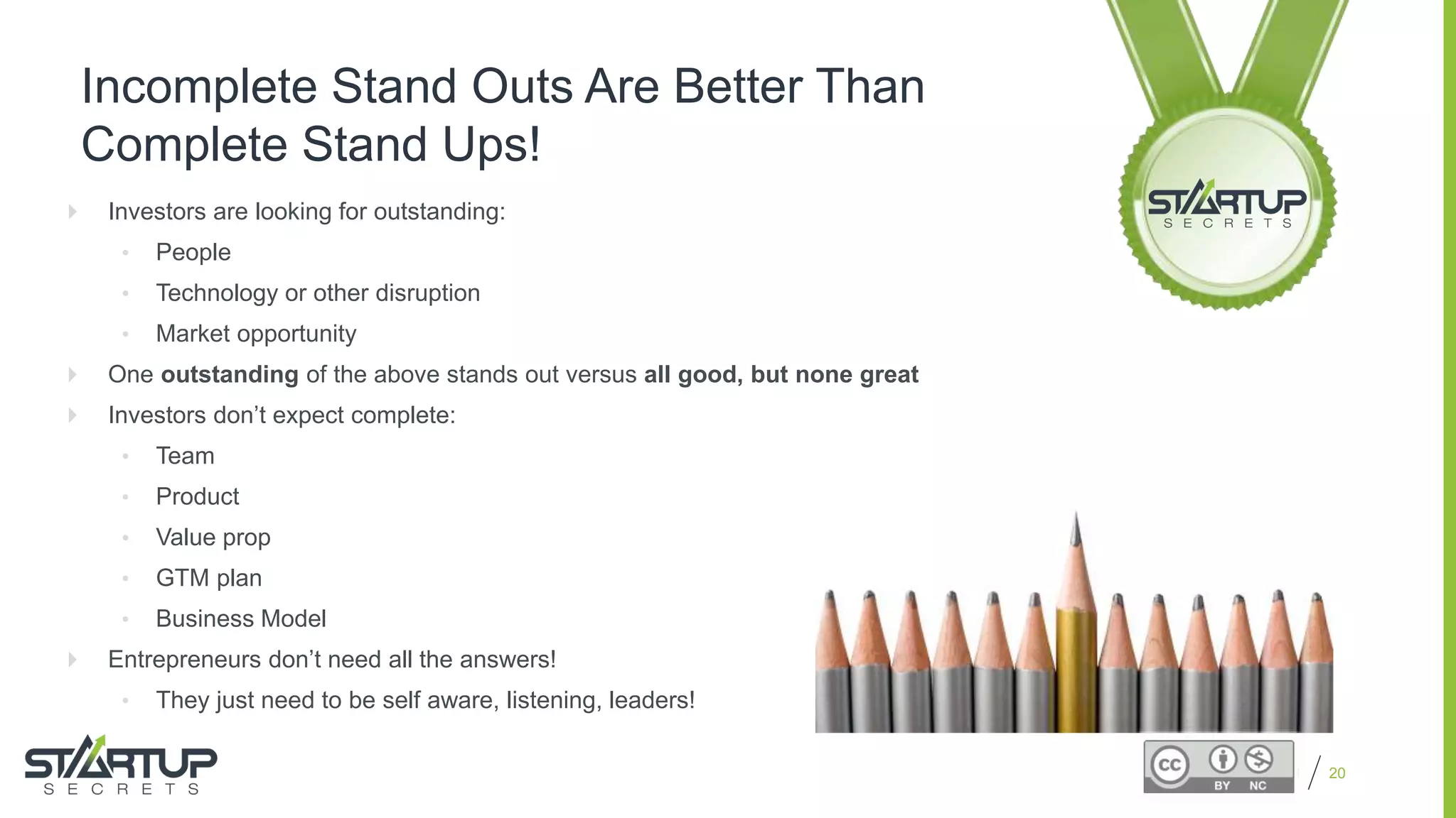 Proprietary and Confidential
Incomplete Stand Outs Are Better Than
Complete Stand Ups!
 Investors are looking for outstanding:
• People
• Technology or other disruption
• Market opportunity
 One outstanding of the above stands out versus all good, but none great
 Investors don’t expect complete:
• Team
• Product
• Value prop
• GTM plan
• Business Model
 Entrepreneurs don’t need all the answers!
• They just need to be self aware, listening, leaders!
20
 