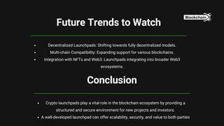 Conclusion
Crypto launchpads play a vital role in the blockchain ecosystem by providing a
structured and secure environment for new projects and investors.
A well-developed launchpad can offer scalability, security, and value to both parties
Future Trends to Watch
Decentralized Launchpads: Shifting towards fully decentralized models.
Multi-chain Compatibility: Expanding support for various blockchains.
Integration with NFTs and Web3: Launchpads integrating into broader Web3
ecosystems.
 
