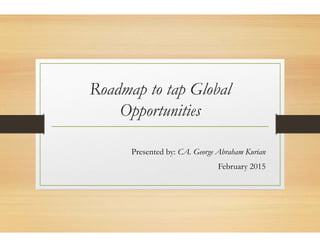 Roadmap to
Opp tOpport
Presented
o tap Global
t ititunities
d by: CA. George Abraham Kurian
February 2015y
 
