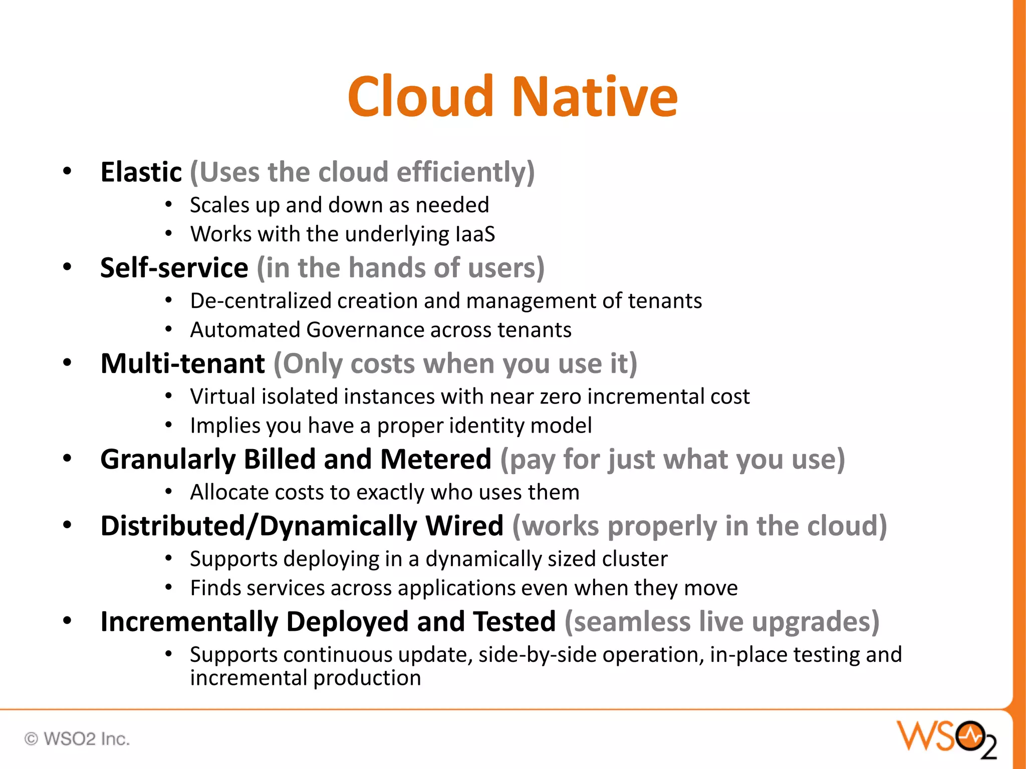 Cloud Native
• Elastic (Uses the cloud efficiently)
        • Scales up and down as needed
        • Works with the underlying IaaS
• Self-service (in the hands of users)
        • De-centralized creation and management of tenants
        • Automated Governance across tenants
• Multi-tenant (Only costs when you use it)
        • Virtual isolated instances with near zero incremental cost
        • Implies you have a proper identity model
• Granularly Billed and Metered (pay for just what you use)
        • Allocate costs to exactly who uses them
• Distributed/Dynamically Wired (works properly in the cloud)
        • Supports deploying in a dynamically sized cluster
        • Finds services across applications even when they move
• Incrementally Deployed and Tested (seamless live upgrades)
        • Supports continuous update, side-by-side operation, in-place testing and
          incremental production
 