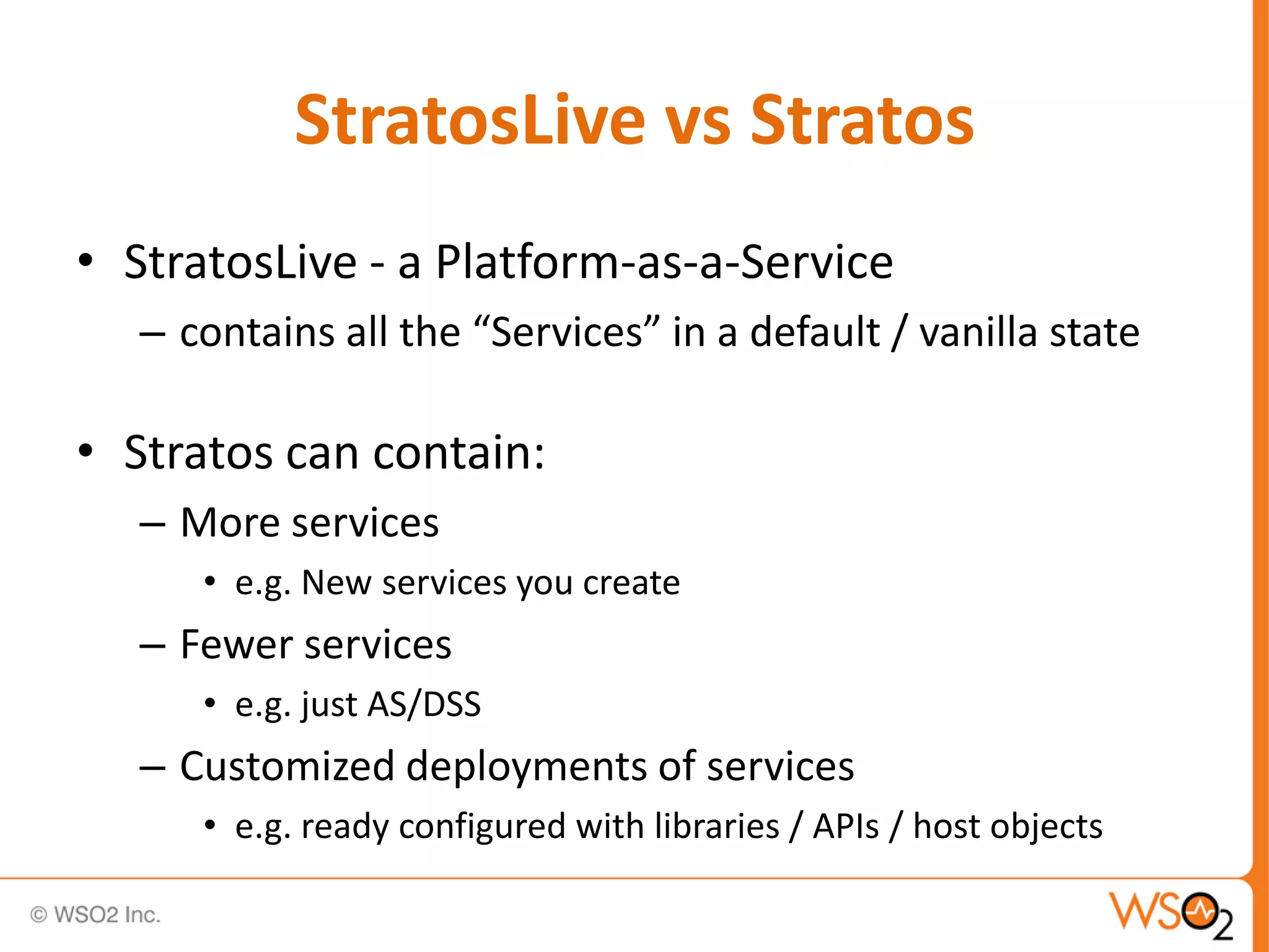 StratosLive vs Stratos
• StratosLive - a Platform-as-a-Service
   – contains all the “Services” in a default / vanilla state

• Stratos can contain:
   – More services
      • e.g. New services you create
   – Fewer services
      • e.g. just AS/DSS
   – Customized deployments of services
      • e.g. ready configured with libraries / APIs / host objects
 