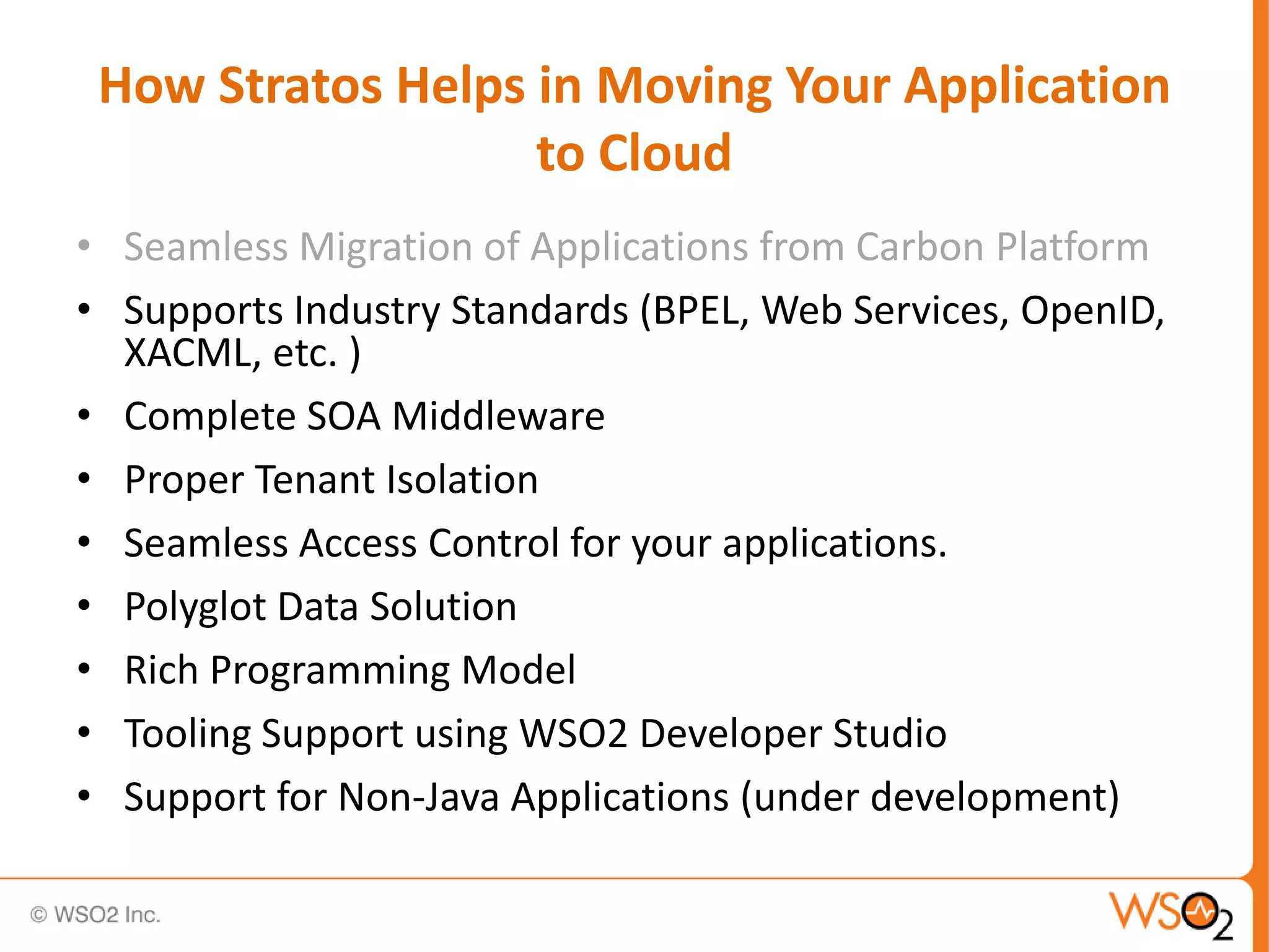 How Stratos Helps in Moving Your Application
                   to Cloud
• Seamless Migration of Applications from Carbon Platform
• Supports Industry Standards (BPEL, Web Services, OpenID,
  XACML, etc. )
• Complete SOA Middleware
• Proper Tenant Isolation
• Seamless Access Control for your applications.
• Polyglot Data Solution
• Rich Programming Model
• Tooling Support using WSO2 Developer Studio
• Support for Non-Java Applications (under development)
 