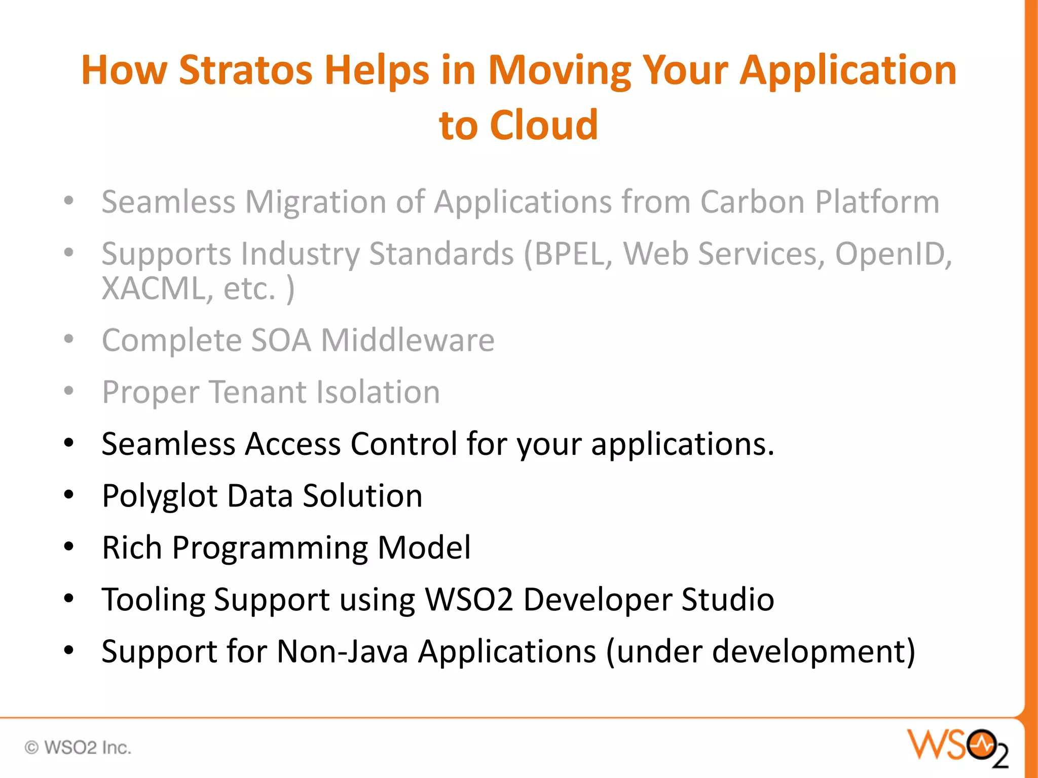 How Stratos Helps in Moving Your Application
                   to Cloud
• Seamless Migration of Applications from Carbon Platform
• Supports Industry Standards (BPEL, Web Services, OpenID,
  XACML, etc. )
• Complete SOA Middleware
• Proper Tenant Isolation
• Seamless Access Control for your applications.
• Polyglot Data Solution
• Rich Programming Model
• Tooling Support using WSO2 Developer Studio
• Support for Non-Java Applications (under development)
 