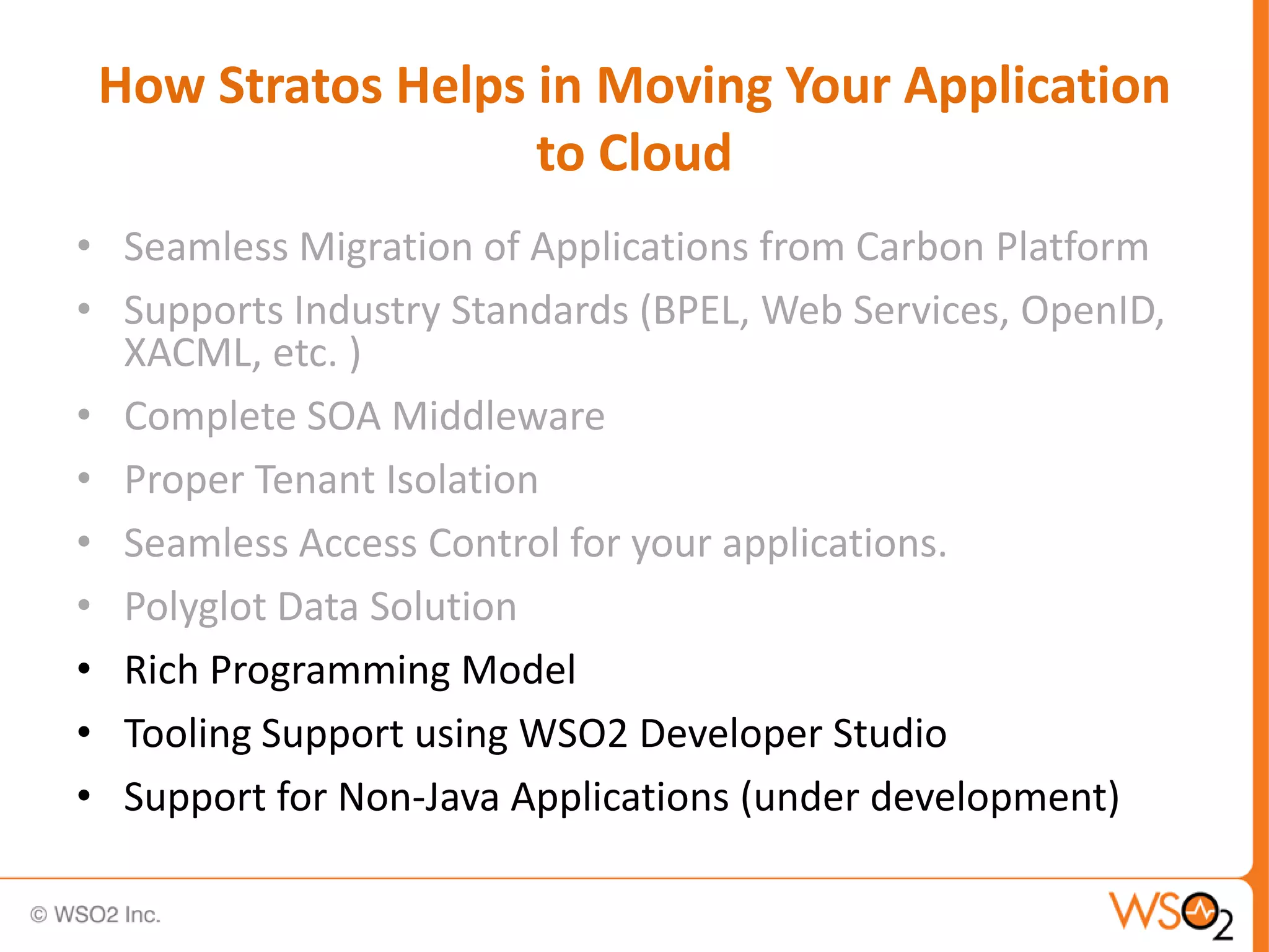 How Stratos Helps in Moving Your Application
                   to Cloud
• Seamless Migration of Applications from Carbon Platform
• Supports Industry Standards (BPEL, Web Services, OpenID,
  XACML, etc. )
• Complete SOA Middleware
• Proper Tenant Isolation
• Seamless Access Control for your applications.
• Polyglot Data Solution
• Rich Programming Model
• Tooling Support using WSO2 Developer Studio
• Support for Non-Java Applications (under development)
 
