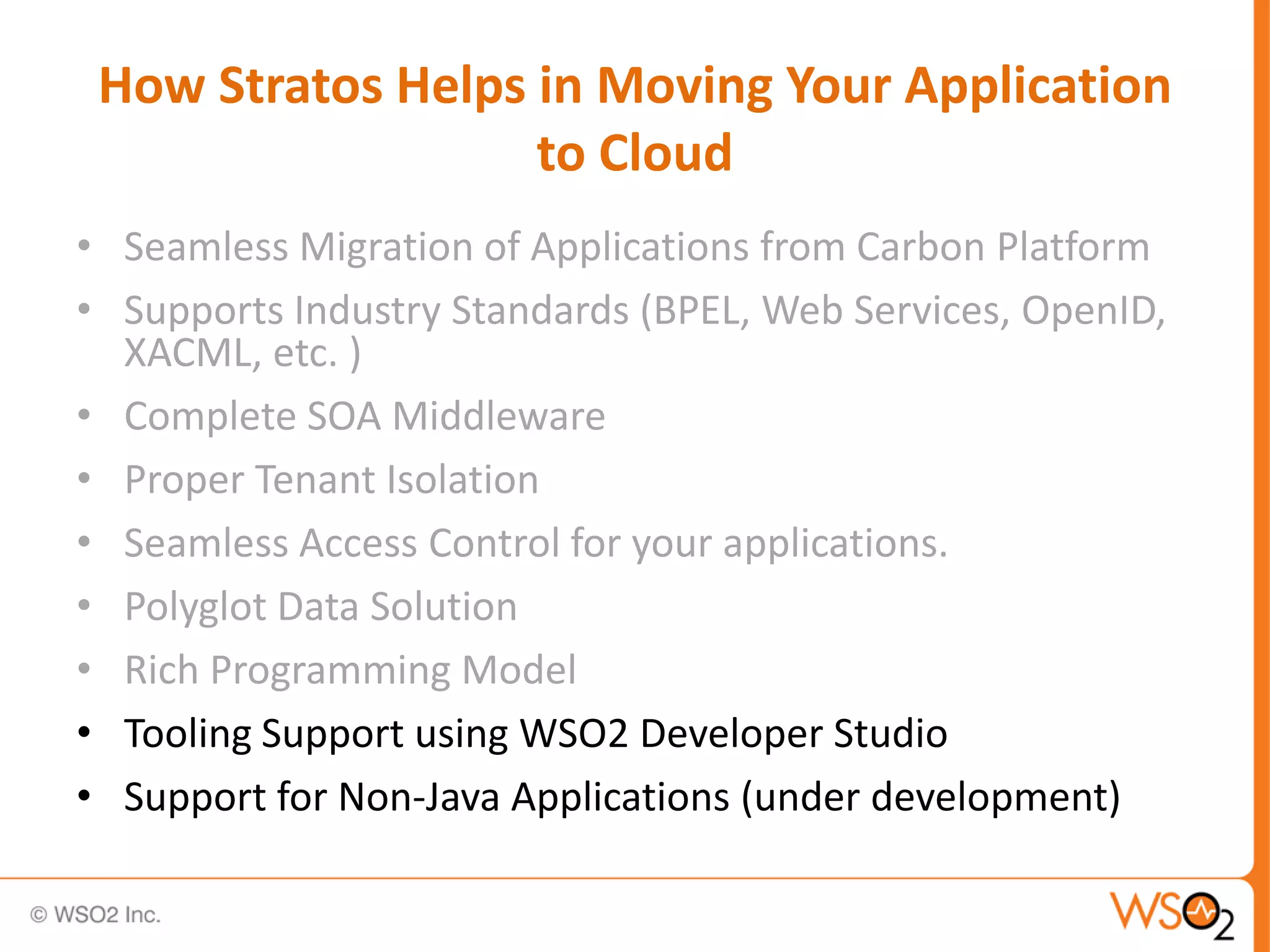 How Stratos Helps in Moving Your Application
                   to Cloud
• Seamless Migration of Applications from Carbon Platform
• Supports Industry Standards (BPEL, Web Services, OpenID,
  XACML, etc. )
• Complete SOA Middleware
• Proper Tenant Isolation
• Seamless Access Control for your applications.
• Polyglot Data Solution
• Rich Programming Model
• Tooling Support using WSO2 Developer Studio
• Support for Non-Java Applications (under development)
 
