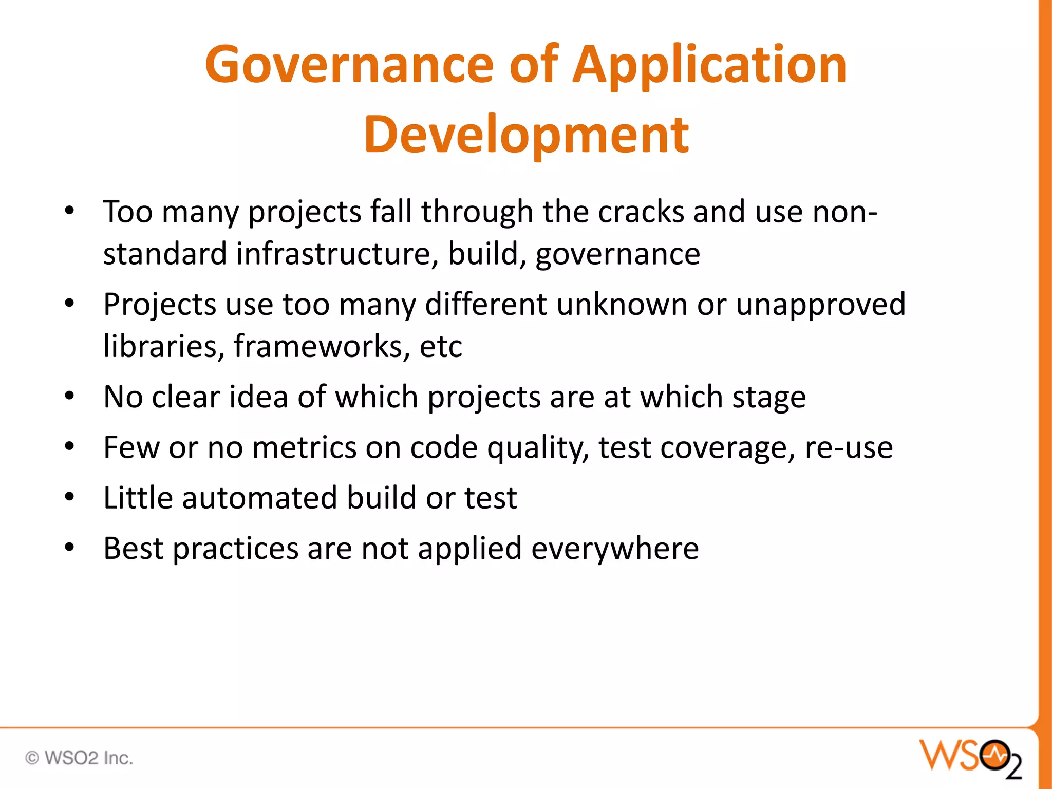 Governance of Application
              Development
• Too many projects fall through the cracks and use non-
  standard infrastructure, build, governance
• Projects use too many different unknown or unapproved
  libraries, frameworks, etc
• No clear idea of which projects are at which stage
• Few or no metrics on code quality, test coverage, re-use
• Little automated build or test
• Best practices are not applied everywhere
 