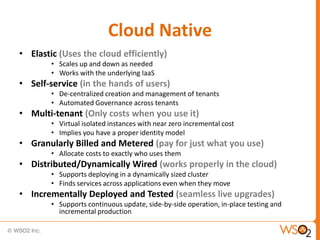 Cloud Native
• Elastic (Uses the cloud efficiently)
        • Scales up and down as needed
        • Works with the underlying IaaS
• Self-service (in the hands of users)
        • De-centralized creation and management of tenants
        • Automated Governance across tenants
• Multi-tenant (Only costs when you use it)
        • Virtual isolated instances with near zero incremental cost
        • Implies you have a proper identity model
• Granularly Billed and Metered (pay for just what you use)
        • Allocate costs to exactly who uses them
• Distributed/Dynamically Wired (works properly in the cloud)
        • Supports deploying in a dynamically sized cluster
        • Finds services across applications even when they move
• Incrementally Deployed and Tested (seamless live upgrades)
        • Supports continuous update, side-by-side operation, in-place testing and
          incremental production
 