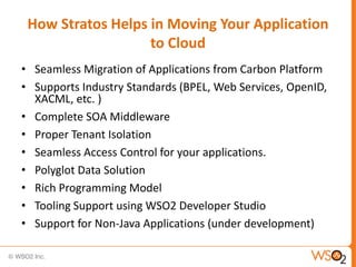 How Stratos Helps in Moving Your Application
                   to Cloud
• Seamless Migration of Applications from Carbon Platform
• Supports Industry Standards (BPEL, Web Services, OpenID,
  XACML, etc. )
• Complete SOA Middleware
• Proper Tenant Isolation
• Seamless Access Control for your applications.
• Polyglot Data Solution
• Rich Programming Model
• Tooling Support using WSO2 Developer Studio
• Support for Non-Java Applications (under development)
 
