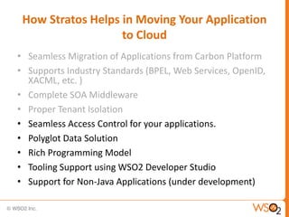 How Stratos Helps in Moving Your Application
                   to Cloud
• Seamless Migration of Applications from Carbon Platform
• Supports Industry Standards (BPEL, Web Services, OpenID,
  XACML, etc. )
• Complete SOA Middleware
• Proper Tenant Isolation
• Seamless Access Control for your applications.
• Polyglot Data Solution
• Rich Programming Model
• Tooling Support using WSO2 Developer Studio
• Support for Non-Java Applications (under development)
 