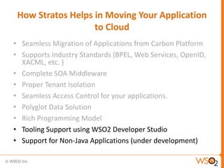 How Stratos Helps in Moving Your Application
                   to Cloud
• Seamless Migration of Applications from Carbon Platform
• Supports Industry Standards (BPEL, Web Services, OpenID,
  XACML, etc. )
• Complete SOA Middleware
• Proper Tenant Isolation
• Seamless Access Control for your applications.
• Polyglot Data Solution
• Rich Programming Model
• Tooling Support using WSO2 Developer Studio
• Support for Non-Java Applications (under development)
 