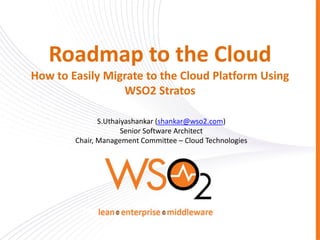 Roadmap to the Cloud
How to Easily Migrate to the Cloud Platform Using
                 WSO2 Stratos

               S.Uthaiyashankar (shankar@wso2.com)
                      Senior Software Architect
        Chair, Management Committee – Cloud Technologies
 