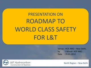 PRESENTATION ON
  ROADMAP TO
WORLD CLASS SAFETY
    FOR L&T
               Venue : HCP, NRO – New Delhi,
               by    : J Murali HCP NRO
               Date : 31.01.2012


                     North Region – New Delhi
 