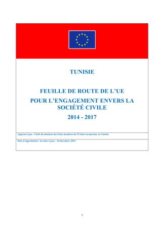 1
TUNISIE
FEUILLE DE ROUTE DE L’UE
POUR L’ENGAGEMENT ENVERS LA
SOCIÉTÉ CIVILE
2014 - 2017
Approuvé par : Chefs de missions des Etats membres de l'Union européenne en Tunisie
Date d’approbation / de mise à jour : 10 décembre 2014
 