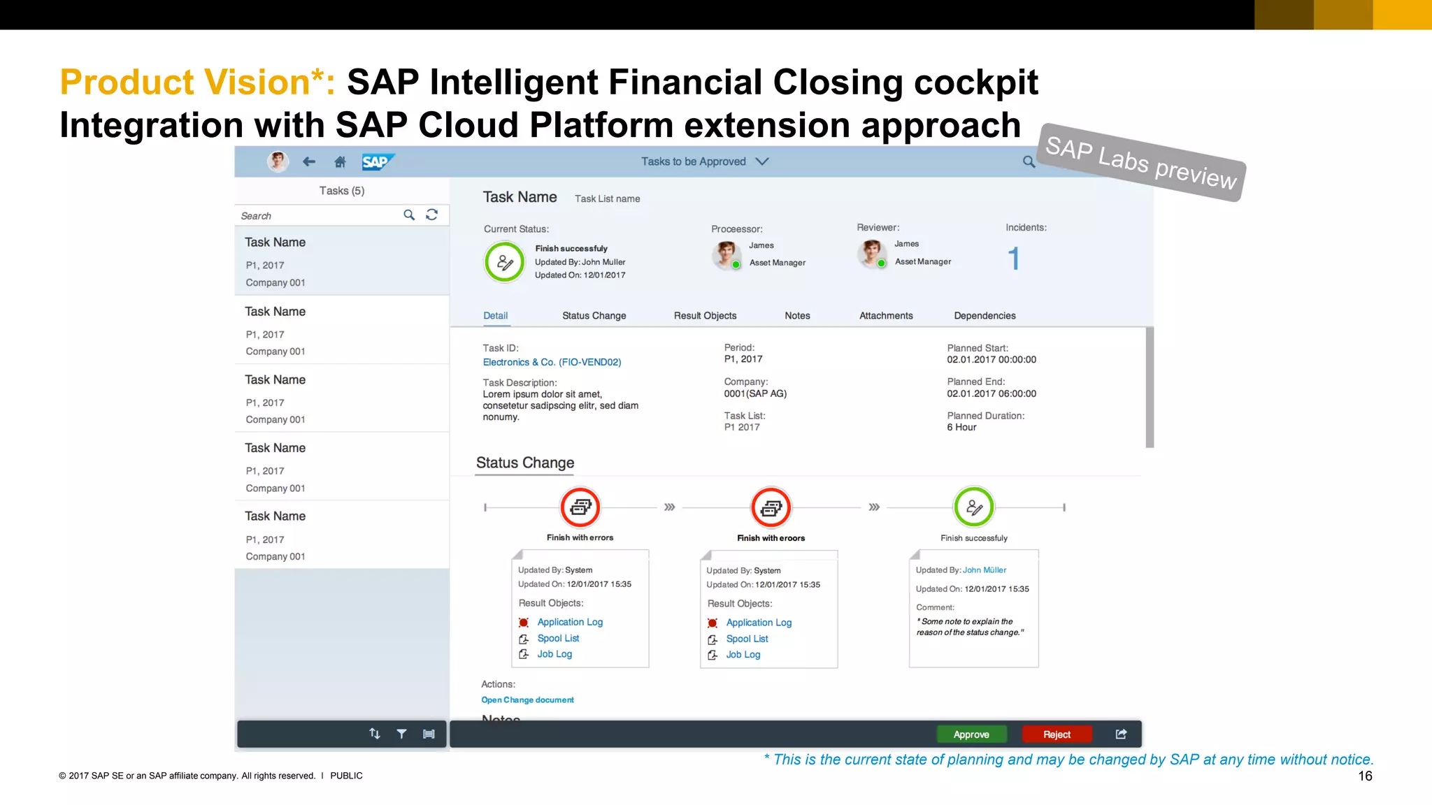 16PUBLIC© 2017 SAP SE or an SAP affiliate company. All rights reserved. ǀ
Product Vision*: SAP Intelligent Financial Closing cockpit
Integration with SAP Cloud Platform extension approach
* This is the current state of planning and may be changed by SAP at any time without notice.
 