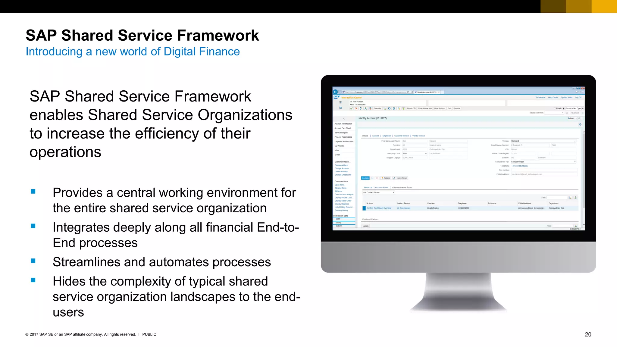 20PUBLIC© 2017 SAP SE or an SAP affiliate company. All rights reserved. ǀ
SAP Shared Service Framework
Introducing a new world of Digital Finance
SAP Shared Service Framework
enables Shared Service Organizations
to increase the efficiency of their
operations
 Provides a central working environment for
the entire shared service organization
 Integrates deeply along all financial End-to-
End processes
 Streamlines and automates processes
 Hides the complexity of typical shared
service organization landscapes to the end-
users
 