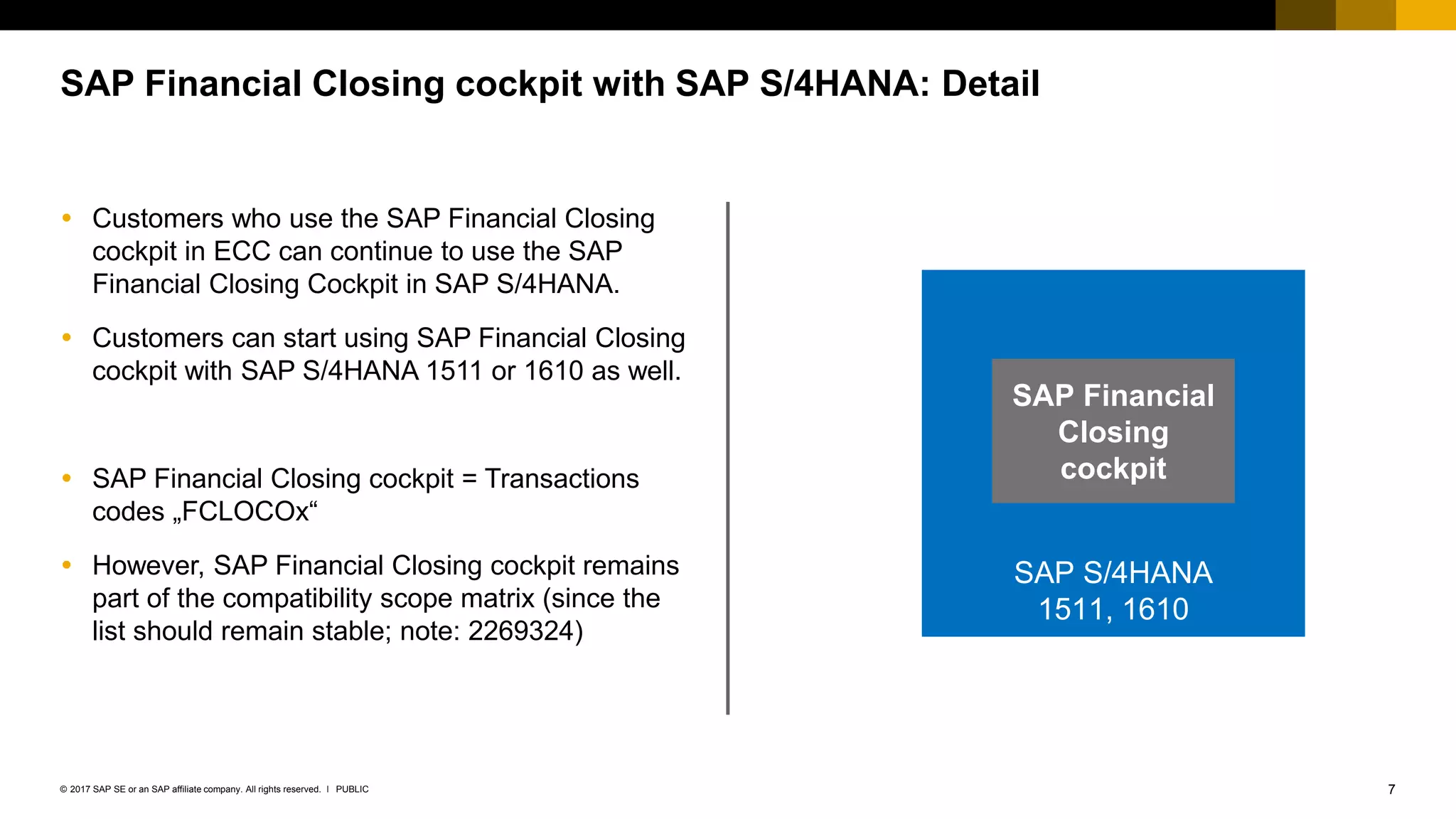 7PUBLIC© 2017 SAP SE or an SAP affiliate company. All rights reserved. ǀ
 Customers who use the SAP Financial Closing
cockpit in ECC can continue to use the SAP
Financial Closing Cockpit in SAP S/4HANA.
 Customers can start using SAP Financial Closing
cockpit with SAP S/4HANA 1511 or 1610 as well.
 SAP Financial Closing cockpit = Transactions
codes „FCLOCOx“
 However, SAP Financial Closing cockpit remains
part of the compatibility scope matrix (since the
list should remain stable; note: 2269324)
SAP Financial Closing cockpit with SAP S/4HANA: Detail
SAP S/4HANA
1511, 1610
SAP Financial
Closing
cockpit
 