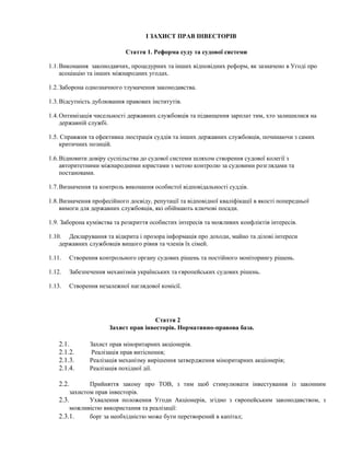 І ЗАХИСТ ПРАВ ІНВЕСТОРІВ
Стаття 1. Реформа суду та судової системи
1.1.Виконання законодавчих, процедурних та інших відповідних реформ, як зазначено в Угоді про
асоціацію та інших міжнародних угодах.
1.2.Заборона однозначного тлумачення законодавства.
1.3.Відсутність дублювання правових інститутів.
1.4.Оптимізація чисельності державних службовців та підвищення зарплат тим, хто залишилися на
державній службі.
1.5. Справжня та ефективна люстрація суддів та інших державних службовців, починаючи з самих
критичних позицій.
1.6.Відновити довіру суспільства до судової системи шляхом створення судової колегії з
авторитетними міжнародними юристами з метою контролю за судовими розглядами та
постановами.
1.7.Визначення та контроль виконання особистої відповідальності суддів.
1.8.Визначення професійного досвіду, репутації та відповідної кваліфікації в якості попередньої
вимоги для державних службовців, які обіймають ключові посади.
1.9. Заборона кумівства та розкриття особистих інтересів та можливих конфліктів інтересів.
1.10. Декларування та відкрита і прозора інформація про доходи, майно та ділові інтереси
державних службовців вищого рівня та членів їх сімей.
1.11. Створення контрольного органу судових рішень та постійного моніторингу рішень.
1.12. Забезпечення механізмів українських та європейських судових рішень.
1.13. Створення незалежної наглядової комісії.
Стаття 2
Захист прав інвесторів. Нормативно-правова база.
2.1. Захист прав міноритарних акціонерів.
2.1.2. Реалізація прав витіснення;
2.1.3. Реалізація механізму вирішення затвердження міноритарних акціонерів;
2.1.4. Реалізація похідної дії.
2.2. Прийняття закону про ТОВ, з тим щоб стимулювати інвестування із законним
захистом прав інвесторів.
2.3. Ухвалення положення Угоди Акціонерів, згідно з європейським законодавством, з
можливістю використання та реалізації:
2.3.1. борг за необхідністю може бути перетворений в капітал;
 