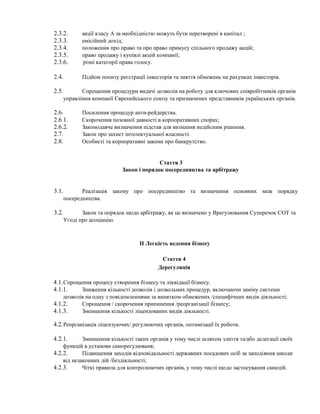 2.3.2. акції класу А за необхідністю можуть бути перетворені в капітал ;
2.3.3. емісійний дохід;
2.3.4. положення про право та про право примусу спільного продажу акцій;
2.3.5. право продажу і купівлі акцій компанії;
2.3.6. різні категорії права голосу.
2.4. Підйом попиту реєстрації інвесторів та зняття обмежень на рахунках інвесторів.
2.5. Спрощення процедури видачі дозволів на роботу для ключових співробітників органів
управління компанії Європейського союзу та призначених представників українських органів.
2.6. Посилення процедур анти-рейдерства.
2.6.1. Скорочення позовної давності в корпоративних спорах;
2.6.2. Законодавче визначення підстав для визнання недійсним рішення.
2.7. Закон про захист інтелектуальної власності.
2.8. Особисті та корпоративні закони про банкрутство.
Стаття 3
Закон і порядок посередництва та арбітражу
3.1. Реалізація закону про посередництво та визначення основних меж порядку
посередництва.
3.2. Закон та порядок щодо арбітражу, як це визначено у Врегулювання Суперечок СОТ та
Угоді про асоціацію.
II Легкість ведення бізнесу
Стаття 4
Дерегуляція
4.1.Спрощення процесу створення бізнесу та ліквідації бізнесу.
4.1.1. Зниження кількості дозволів і дозвольних процедур, включаючи заміну системи
дозволів на одну з повідомленнями за винятком обмежених /специфічних видів діяльності;
4.1.2. Спрощення / скорочення припинення /реорганізації бізнесу;
4.1.3. Зменшення кількості ліцензованих видів діяльності.
4.2.Реорганізація ліцензуючих/ регулюючих органів, оптимізації їх роботи.
4.2.1. Зменшення кількості таких органів у тому числі шляхом злиття та/або делегації своїх
функцій в установи саморегулюваня;
4.2.2. Підвищення заходів відповідальності державних посадових осіб за заподіяння шкоди
від незаконних дій /бездіяльності;
4.2.3. Чіткі правила для контролюючих органів, у тому числі щодо застосування санкцій.
 