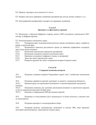 8.4. Правила і прозорість анти монополії та злиття.
8.5. Відкриті дані щодо державних службовців (декларації про доходи, активи, інтереси і т.д.).
8.6. Нові професійні кваліфікаційні стандарти для державних службовців.
Стаття 9
Прозорість та ефективність процесів
9.1. Визначення і здійснення Цифрового порядку денного 2020 для розвитку національного ІКТ-
сектору та Цифрова карточка.
9.2. Реалізація рішень електронного уряду.
9.2.1. Розширення прав і можливостей регулюючого органу електронного уряду з прийняття
рішень та реалізації прав;
9.2.2. Відповідність персоналу регулюючого органу до найвищих професійних стандартів,
яких тільки можна очікувати;
9.2.3. Визначення національних принципів ідентифікації;
9.2.4. Визначення стандартів сумісності між базами даних;
9.2.5. Принципи електронного цифрового підпису та авторизації;
9.2.6. Закон про захист персональних даних;
9.2.7. Відкриття урядових баз даних за принципом відкритої передачі даних.
Стаття 10
Створення механізмів контролю
10.1. Підтримка створення відкритої Корупційної гарячої лінії з особистими механізмами
захисту.
10.2. Підтримка сприйняття корупції, моніторинг та тренінги з підвищення обізнаності.
10.2.1. Навчання уряду для нормативної відповідності з власними функціями, внутрішній
контроль;
10.2.2. Повноцінне навчання, яке допоможе організаціям визнавати та протистояти корупції,
та під час виникнення протидіяти їй ефективно;
10.2.3. Навчання та інформування ЗМІ про випадки корупції;
10.3. Підтримка та стимулювання участі громадськості та бізнес-спільноти у внесенні змін
до законодавства.
10.4. Підтримка прозорості та антикорупційного бюро.
10.5. Підтримка розвитку громадянських організацій та вільних ЗМІ, котрі проводять
моніторинг реалізації рішень, законодавства і рішень уряду;
 