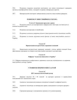 10.6. Підтримка створення механізмів моніторингу для оцінки відповідності державних
органів до кваліфікаційних вимог, стандартів та кращих міжнародних практик.
10.7. Щоквартальний моніторинг найважливіших аспектів в інвестиційних реформах.
РОЗВИТОК IV ІНВЕСТИЦІЙНОГО СЕКТОРА
Стаття 11 Заповнення прогалин у ринку
11.1. Податкові стимули для сертифікованих неформальних інвесторів, що інвестують в
компанії на ранній стадії.
11.2. Підтримка акселераторів та інкубаторів;
11.3. Підтримка та початок створення спільного інвестування коштів і відповідних засобів;
11.4. Підтримка та початок залучення коштів фондів та інших інвестиційних коштів в
Україну;
Стаття 12
Приватизація нестратегічних державних компаній
12.1. Приватизація нестратегічних державних компаній з метою зробити компанії більш
ефективними, прозорими та створити нові інвестиційні можливості для інвесторів.
Стаття 13
Реформа "Агентства інвестуйте в Україну"
13.1. Реформа непрацюючого неефективного державного агентства, відповідального за сприяння
інвестиційного сектору України.
V РОЗВИТОК ПРІОРИТЕТНИХ ГАЛУЗЕЙ
Стаття 14
ІКТ і високотехнологічний сектор
14.1. Державні закупівлі 3G і 4G ліцензій на прозорих аукціонах зі справедливим
поводженням всіх зацікавлених сторін.
14.2. Адекватне і всеосяжне регулювання електронної комерції та цифрової валюти;
14.3. Адекватне і відповідне до міжнародних правил ліцензування та контроль програм і
додатків.
14.4. Спрощення процедур з електронними грошима та їх адміністрування.
 
