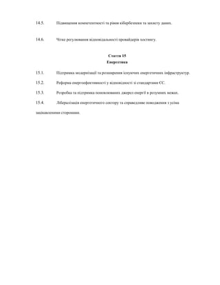 14.5. Підвищення компетентності та рівня кібербезпеки та захисту даних.
14.6. Чітке регулювання відповідальності провайдерів хостингу.
Стаття 15
Енергетика
15.1. Підтримка модернізації та розширення існуючих енергетичних інфраструктур.
15.2. Реформа енергоефективності у відповідності зі стандартами ЄС.
15.3. Розробка та підтримка поновлюваних джерел енергії в розумних межах.
15.4. Лібералізація енергетичного сектору та справедливе поводження з усіма
зацікавленими сторонами.
 
