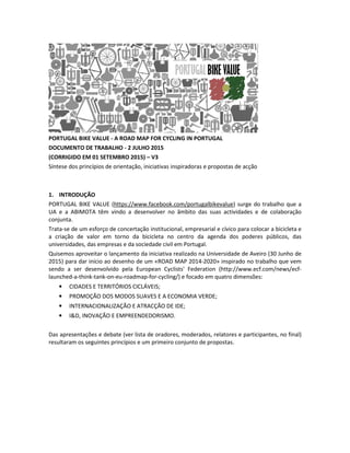 PORTUGAL BIKE VALUE - A ROAD MAP FOR CYCLING IN PORTUGAL
DOCUMENTO DE TRABALHO - 2 JULHO 2015
(CORRIGIDO EM 01 SETEMBRO 2015) – V3
Síntese dos princípios de orientação, iniciativas inspiradoras e propostas de acção
1. INTRODUÇÃO
PORTUGAL BIKE VALUE (https://www.facebook.com/portugalbikevalue) surge do trabalho que a
UA e a ABIMOTA têm vindo a desenvolver no âmbito das suas actividades e de colaboração
conjunta.
Trata-se de um esforço de concertação institucional, empresarial e cívico para colocar a bicicleta e
a criação de valor em torno da bicicleta no centro da agenda dos poderes públicos, das
universidades, das empresas e da sociedade civil em Portugal.
Quisemos aproveitar o lançamento da iniciativa realizado na Universidade de Aveiro (30 Junho de
2015) para dar início ao desenho de um «ROAD MAP 2014-2020» inspirado no trabalho que vem
sendo a ser desenvolvido pela European Cyclists' Federation (http://www.ecf.com/news/ecf-
launched-a-think-tank-on-eu-roadmap-for-cycling/) e focado em quatro dimensões:
• CIDADES E TERRITÓRIOS CICLÁVEIS;
• PROMOÇÃO DOS MODOS SUAVES E A ECONOMIA VERDE;
• INTERNACIONALIZAÇÃO E ATRACÇÃO DE IDE;
• I&D, INOVAÇÃO E EMPREENDEDORISMO.
Das apresentações e debate (ver lista de oradores, moderados, relatores e participantes, no final)
resultaram os seguintes princípios e um primeiro conjunto de propostas.
 