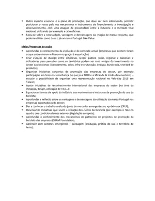 • Outro aspecto essencial é o plano de promoção, que deve ser bem estruturado, permitir
posicionar o nosso país nos mecanismos e instrumento de financiamento à investigação e
desenvolvimento, com uma atuação de proximidade entre a indústria e o mercado final
nacional, utilizando por exemplo a ciclo oficinas.
• Falou-se sobre a necessidade, vantagens e desvantagens da criação de marca conjunta, que
poderia utilizar como base o já existente Portugal Bike Value.
Ideias/Propostas de acção
• Aprofundar o conhecimento da evolução e do contexto actual (empresas que existem foram
as que sobreviveram e fizeram-no graças à exportação);
• Criar espaços de diálogo entre empresas, sector público (local, regional e nacional) e
utilizadores para perceber como os territórios podem ser mais amigos do investimento no
sector das bicicletas (licenciamento, solos, infra-estruturação, energia, burocracia, test-bed de
produtos);
• Organizar iniciativas conjuntas de promoção das empresas do sector, por exemplo
participação em feiras (à semelhança do que já a RODI e a Miranda & Irmão desenvolvem) –
estudar a possibilidade de organizar uma representação nacional no Velo-city 2016 em
Taiwan;
• Apoiar iniciativas de reconhecimento internacional das empresas do sector (na área da
inovação, design, utilização de TICE…);
• Equacionar formas de apoio da indústria aos movimentos e iniciativas de promoção do uso da
bicicleta;
• Aprofundar a reflexão sobre as vantagens e desvantagens da utilização da marca Portugal nas
empresas exportadoras do sector;
• Dar a conhecer o trabalho realizado junto de mercados emergentes ou «próximos» (CPLP);
• Desenvolver iniciativas que visem a redução dos custos da bicicleta (por exemplo o IVA) no
quadro dos condicionalismos externos (legislação europeia);
• Aprofundar o conhecimento dos mecanismos de patrocínio de projectos de promoção da
bicicleta das empresas (SRAM Foundation);
• Aprender com sectores emergentes – canoagem (produção, prática do uso e território de
teste);
 