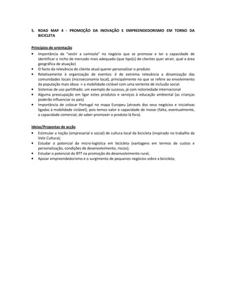 5. ROAD MAP 4 - PROMOÇÃO DA INOVAÇÃO E EMPREENDEDORISMO EM TORNO DA
BICICLETA
Princípios de orientação
• Importância de “vestir a camisola” no negócio que se promove e ter a capacidade de
identificar o nicho de mercado mais adequado (que tipo(s) de clientes quer atrair, qual a área
geográfica de atuação)
• O facto da relevância do cliente atual querer personalizar o produto
• Relativamente à organização de eventos: é de extrema relevância a dinamização das
comunidades locais (microeconomia local), principalmente no que se refere ao envolvimento
da população mais idosa -> a mobilidade ciclável com uma vertente de inclusão social.
• Sistemas de uso partilhado: um exemplo de sucesso, já com notoriedade internacional
• Alguma preocupação em ligar estes produtos e serviços à educação ambiental (as crianças
poderão influenciar os pais)
• Importância de colocar Portugal no mapa Europeu (através dos seus negócios e iniciativas
ligadas à mobilidade ciclável), pois temos valor e capacidade de inovar (falta, eventualmente,
a capacidade comercial, de saber promover o produto lá fora).
Ideias/Propostas de acção
• Estimular a noção (empresarial e social) de cultura local da bicicleta (inspirado no trabalho da
Velo Cultura);
• Estudar o potencial da micro-logística em bicicleta (vantagens em termos de custos e
personalização, condições de desenvolvimento, riscos);
• Estudar o potencial do BTT na promoção do desenvolvimento rural;
• Apoiar empreendedorismo e o surgimento de pequenos negócios sobre a bicicleta;
 
