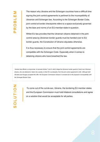 8
The reason why Ukraine and the Schengen countries have a difficult time
signing the joint control agreements is pertinent to the incompatibility of
Ukrainian and Schengen law. According to the Schengen Border Code,
joint control at border checkpoints refers to a space exclusively governed
by the laws and norms of an EU-member-state-in-question.
Whilst EU law provides that the Ukrainian citizens detained in the joint
control area by Ukrainian border guards must be handed over to EU
border guards, the Constitution of Ukraine stipulates otherwise.
It is thus necessary to ensure that the joint control agreements are
compatible with the Schengen Code. Especially when it comes to
detaining citizens who have breached the law.
Ukraine has offered a compromise: to exclude Articles 7 and 8, which oblige the Ukrainian border guards to hand over Ukrainian
citizens, who are detained or taken into custody, to their EU counterparts, from the joint control agreement’s draft. Although both
Slovakia and Hungary accepted the offer, the European Commission refuses to concede due to the proposal’s incompatibility with
the Schengen Border Code.
To come out of the cul-de-sac, Ukraine, the bordering EU member states
and the European Commission must hold trilateral consultations and agree
on a solution that would be acceptable for all parties.
P
R
O
B
L
E
M
S
O
L
U
T
I
O
N
 
