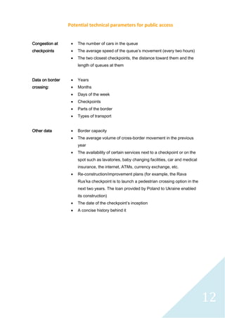 12
Potential technical parameters for public access
Congestion at
checkpoints
 The number of cars in the queue
 The average speed of the queue’s movement (every two hours)
 The two closest checkpoints, the distance toward them and the
length of queues at them
Data on border
crossing:
 Years
 Months
 Days of the week
 Checkpoints
 Parts of the border
 Types of transport
Other data  Border capacity
 The average volume of cross-border movement in the previous
year
 The availability of certain services next to a checkpoint or on the
spot such as lavatories, baby changing facilities, car and medical
insurance, the internet, ATMs, currency exchange, etc.
 Re-construction/improvement plans (for example, the Rava
Rus’ka checkpoint is to launch a pedestrian crossing option in the
next two years. The loan provided by Poland to Ukraine enabled
its construction)
 The date of the checkpoint’s inception
 A concise history behind it
 