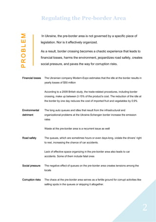 2
Regulating the Pre-border Area
In Ukraine, the pre-border area is not governed by a specific piece of
legislation. Nor is it effectively organized.
As a result, border crossing becomes a chaotic experience that leads to
financial losses, harms the environment, jeopardizes road safety, creates
social pressure, and paves the way for corruption risks.
Financial losses The Ukrainian company Modern-Expo estimates that the idle at the border results in
yearly losses of $50 million
According to a 2009 British study, the trade-related procedures, including border
crossing, make up between 2-15% of the product’s cost. The reduction of the idle at
the border by one day reduces the cost of imported fruit and vegetables by 0,9%
Environmental
detriment
The long auto queues and idles that result from the infrastructural and
organizational problems at the Ukraine-Schengen border increase the emission
rates
Waste at the pre-border area is a recurrent issue as well
Road safety The queues, which are sometimes hours or even days-long, violate the drivers’ right
to rest, increasing the chance of car accidents.
Lack of effective space organizing in the pre-border area also leads to car
accidents. Some of them include fatal ones
Social pressure The negative effect of queues on the pre-border area creates tensions among the
locals
Corruption risks The chaos at the pre-border area serves as a fertile ground for corrupt activities like
selling spots in the queues or skipping it altogether.
P
R
O
B
L
E
M
 