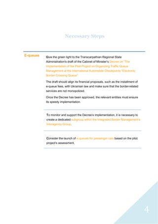 4
Necessary Steps
E-queues Give the green light to the Transcarpathian Regional State
Administration's draft of the Cabinet of Minister’s Decree on “The
Implementation of the Pilot Project on Organizing Traffic Queue
Management at the International Automobile Checkpoints “Electronic
Border Crossing Queue”
The draft should align its financial proposals, such as the installment of
e-queue fees, with Ukrainian law and make sure that the border-related
services are not monopolized.
Once the Decree has been approved, the relevant entities must ensure
its speedy implementation.
To monitor and support the Decree’s implementation, it is necessary to
create a dedicated subgroup within the Integrated Border Management’s
Interagency Group.
Consider the launch of e-queues for passenger cars based on the pilot
project’s assessment.
 