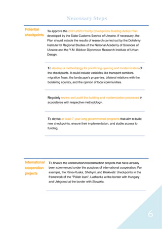 6
Necessary Steps
Potential
checkpoints
To approve the 2021-2023 Priority Checkpoints Building Action Plan
developed by the State Customs Service of Ukraine. If necessary, the
Plan should include the results of research carried out by the Dolishniy
Institute for Regional Studies of the National Academy of Sciences of
Ukraine and the Y.M. Bilokon Dipromisto Research Institute of Urban
Design.
To develop a methodology for prioritizing opening and modernization of
the checkpoints. It could include variables like transport corridors,
migration flows, the landscape’s properties, bilateral relations with the
bordering country, and the opinion of local communities.
Regularly review and audit the building and modernization processes in
accordance with respective methodology.
To devise ar least 7 year-long governmental programs that aim to build
new checkpoints, ensure their implementation, and stable access to
funding.
International
cooperation
projects
To finalize the construction/reconstruction projects that have already
been commenced under the auspices of international cooperation. For
example, the Rava-Ruska, Shehyni, and Krakivets’ checkpoints in the
framework of the "Polish loan", Luzhanka at the border with Hungary
and Uzhgorod at the border with Slovakia.
 