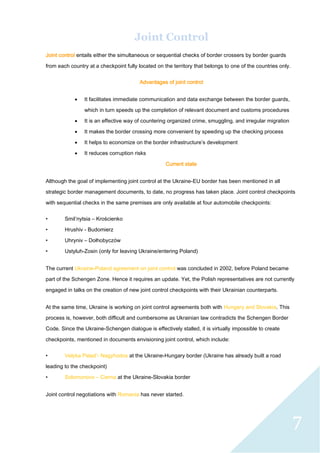 7
Joint Control
Joint control entails either the simultaneous or sequential checks of border crossers by border guards
from each country at a checkpoint fully located on the territory that belongs to one of the countries only.
Advantages of joint control
 It facilitates immediate communication and data exchange between the border guards,
which in turn speeds up the completion of relevant document and customs procedures
 It is an effective way of countering organized crime, smuggling, and irregular migration
 It makes the border crossing more convenient by speeding up the checking process
 It helps to economize on the border infrastructure’s development
 It reduces corruption risks
Current state
Although the goal of implementing joint control at the Ukraine-EU border has been mentioned in all
strategic border management documents, to date, no progress has taken place. Joint control checkpoints
with sequential checks in the same premises are only available at four automobile checkpoints:
• Smil’nytsia – Krościenko
• Hrushiv - Budomierz
• Uhryniv – Dołhobyczów
• Ustyluh-Zosin (only for leaving Ukraine/entering Poland)
The current Ukraine-Poland agreement on joint control was concluded in 2002, before Poland became
part of the Schengen Zone. Hence it requires an update. Yet, the Polish representatives are not currently
engaged in talks on the creation of new joint control checkpoints with their Ukrainian counterparts.
At the same time, Ukraine is working on joint control agreements both with Hungary and Slovakia. This
process is, however, both difficult and cumbersome as Ukrainian law contradicts the Schengen Border
Code. Since the Ukraine-Schengen dialogue is effectively stalled, it is virtually impossible to create
checkpoints, mentioned in documents envisioning joint control, which include:
• Velyka Palad’- Nagyhodos at the Ukraine-Hungary border (Ukraine has already built a road
leading to the checkpoint)
• Solomonovo – Cierna at the Ukraine-Slovakia border
Joint control negotiations with Romania has never started.
 