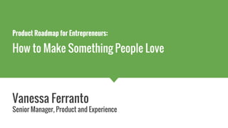 Product Roadmap for Entrepreneurs:
How to Make Something People Love
Vanessa Ferranto
Senior Manager, Product and Experience
 