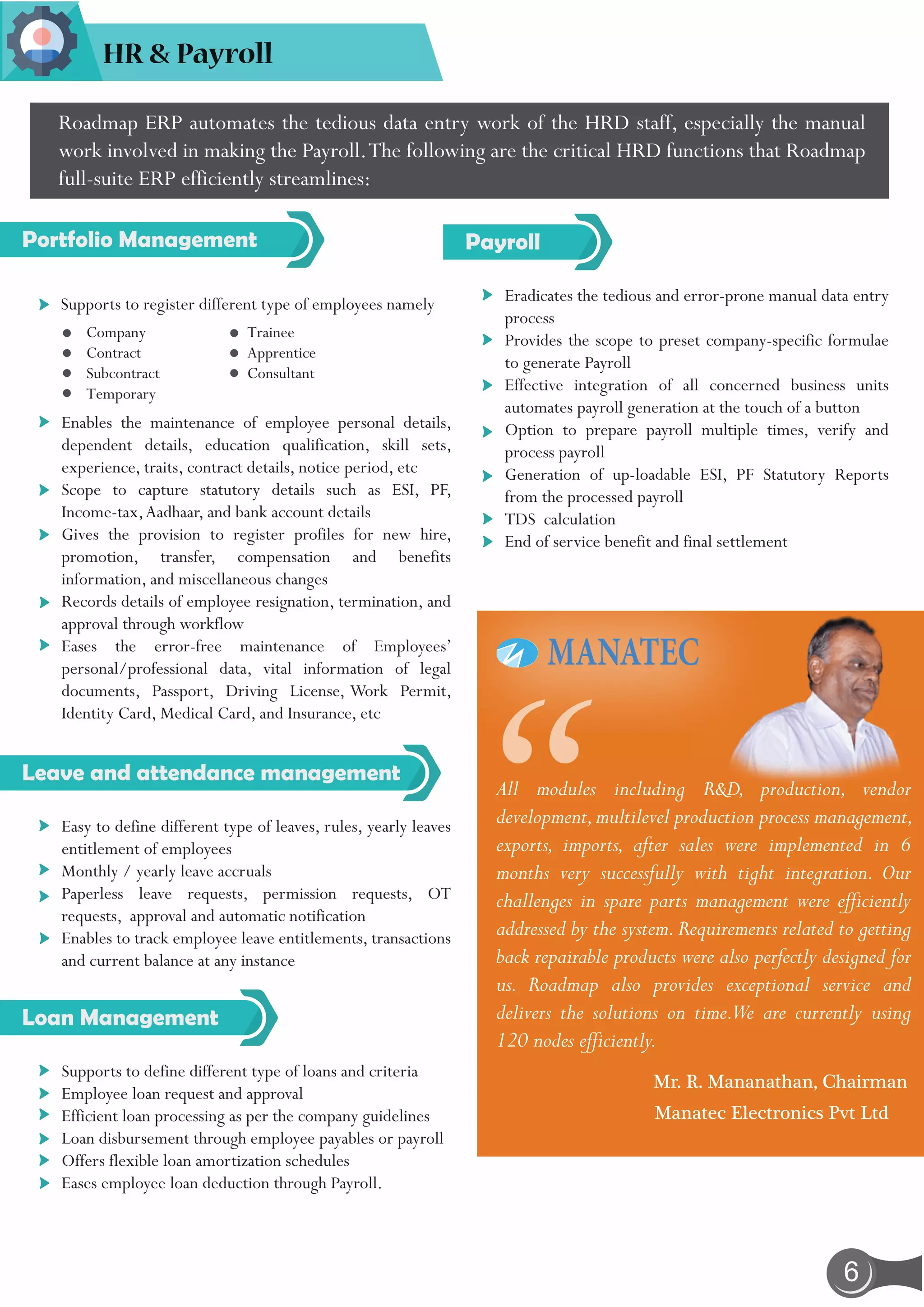 6
HR & Payroll
Portfolio Management
All modules including R&D, production, vendor
development,multilevel production process management,
exports, imports, after sales were implemented in 6
months very successfully with tight integration. Our
challenges in spare parts management were efficiently
addressed by the system.Requirements related to getting
back repairable products were also perfectly designed for
us. Roadmap also provides exceptional service and
delivers the solutions on time.We are currently using
120 nodes efficiently.
Roadmap ERP automates the tedious data entry work of the HRD staff, especially the manual
work involved in making the Payroll.The following are the critical HRD functions that Roadmap
full-suite ERP efficiently streamlines:
Company
Contract
Subcontract
Temporary
Trainee
Apprentice
Consultant
Supports to register different type of employees namely
Enables the maintenance of employee personal details,
dependent details, education qualification, skill sets,
experience, traits, contract details, notice period, etc
Scope to capture statutory details such as ESI, PF,
Income-tax,Aadhaar, and bank account details
Gives the provision to register profiles for new hire,
promotion, transfer, compensation and benefits
information, and miscellaneous changes
Records details of employee resignation, termination, and
approval through workflow
Eases the error-free maintenance of Employees’
personal/professional data, vital information of legal
documents, Passport, Driving License, Work Permit,
Identity Card, Medical Card, and Insurance, etc
Leave and attendance management
Easy to define different type of leaves, rules, yearly leaves
entitlement of employees
Monthly / yearly leave accruals
Paperless leave requests, permission requests, OT
requests, approval and automatic notification
Enables to track employee leave entitlements, transactions
and current balance at any instance
Loan Management
Supports to define different type of loans and criteria
Employee loan request and approval
Efficient loan processing as per the company guidelines
Loan disbursement through employee payables or payroll
Offers flexible loan amortization schedules
Eases employee loan deduction through Payroll.
Payroll
Eradicates the tedious and error-prone manual data entry
process
Provides the scope to preset company-specific formulae
to generate Payroll
Effective integration of all concerned business units
automates payroll generation at the touch of a button
Option to prepare payroll multiple times, verify and
process payroll
Generation of up-loadable ESI, PF Statutory Reports
from the processed payroll
TDS calculation
End of service benefit and final settlement
Mr. R. Mananathan, Chairman
Manatec Electronics Pvt Ltd
“
 