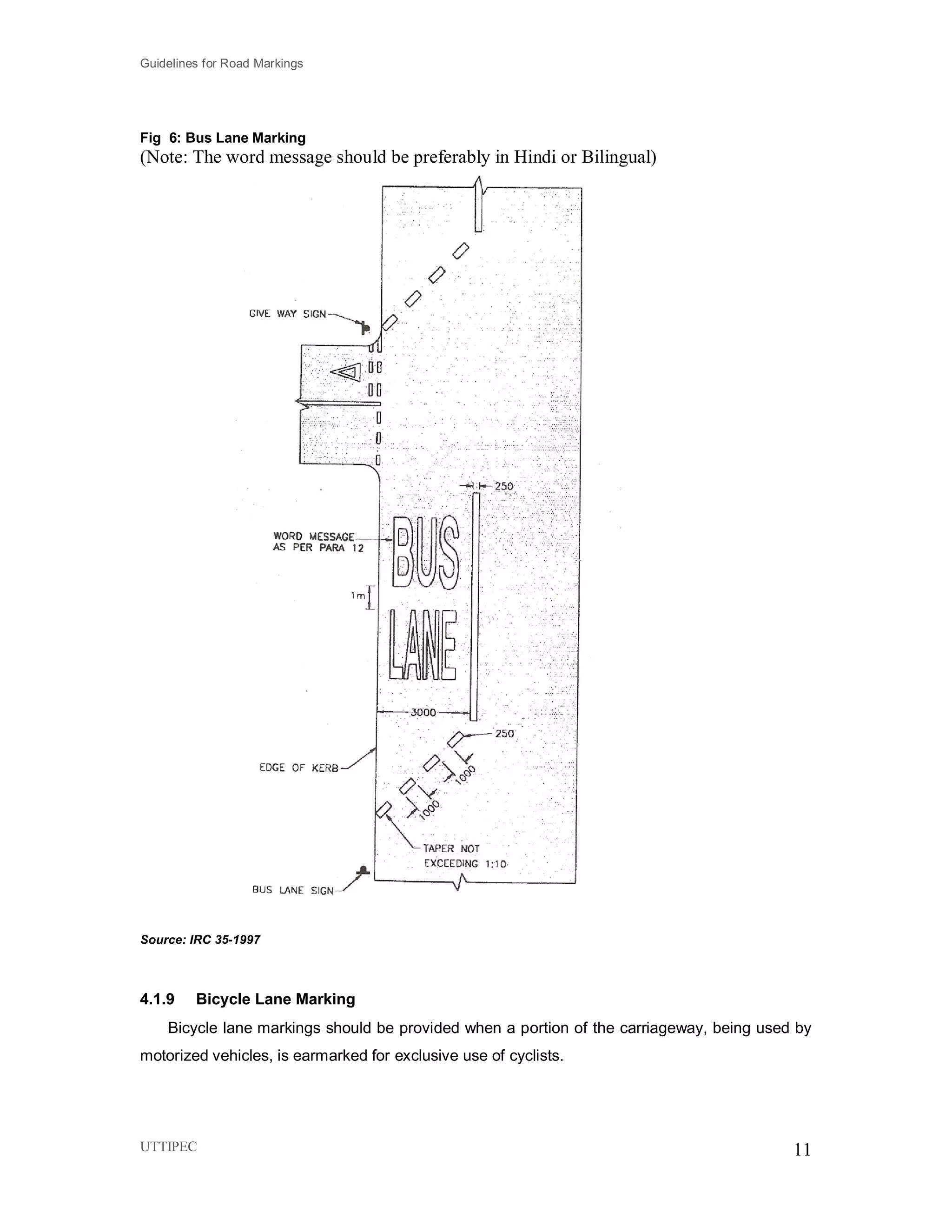 Guidelines for Road Markings
UTTIPEC 11
Fig 6: Bus Lane Marking
(Note: The word message should be preferably in Hindi or Bilingual)
Source: IRC 35-1997
4.1.9 Bicycle Lane Marking
Bicycle lane markings should be provided when a portion of the carriageway, being used by
motorized vehicles, is earmarked for exclusive use of cyclists.
 