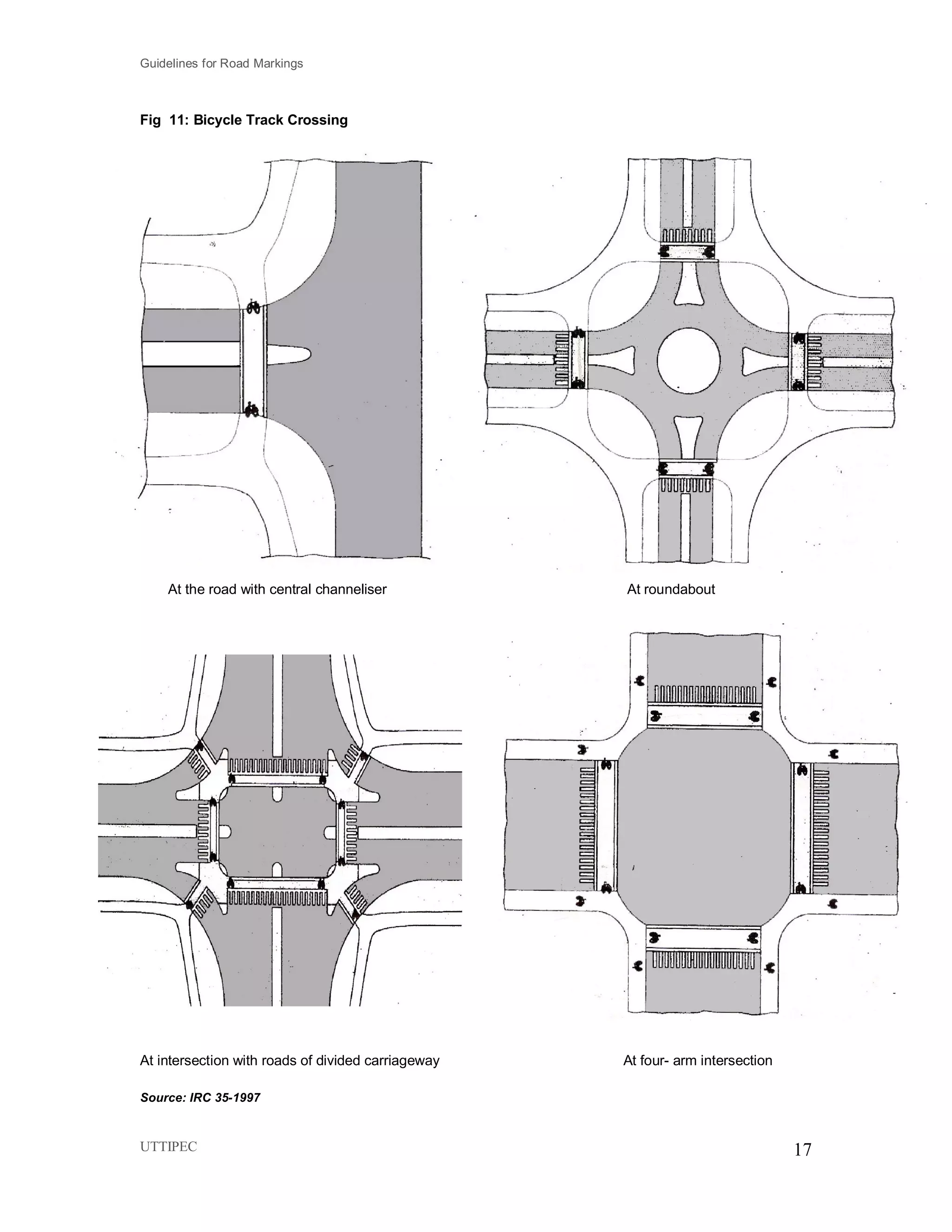 Guidelines for Road Markings
UTTIPEC 17
Fig 11: Bicycle Track Crossing
At the road with central channeliser At roundabout
At intersection with roads of divided carriageway At four- arm intersection
Source: IRC 35-1997
 