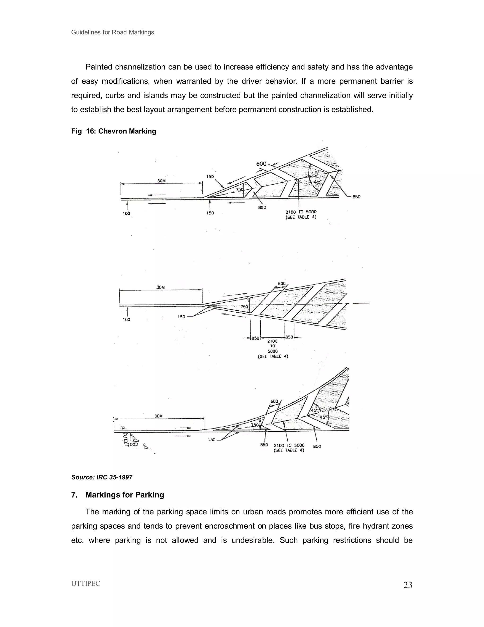 Guidelines for Road Markings
UTTIPEC 23
Painted channelization can be used to increase efficiency and safety and has the advantage
of easy modifications, when warranted by the driver behavior. If a more permanent barrier is
required, curbs and islands may be constructed but the painted channelization will serve initially
to establish the best layout arrangement before permanent construction is established.
Fig 16: Chevron Marking
Source: IRC 35-1997
7. Markings for Parking
The marking of the parking space limits on urban roads promotes more efficient use of the
parking spaces and tends to prevent encroachment on places like bus stops, fire hydrant zones
etc. where parking is not allowed and is undesirable. Such parking restrictions should be
 