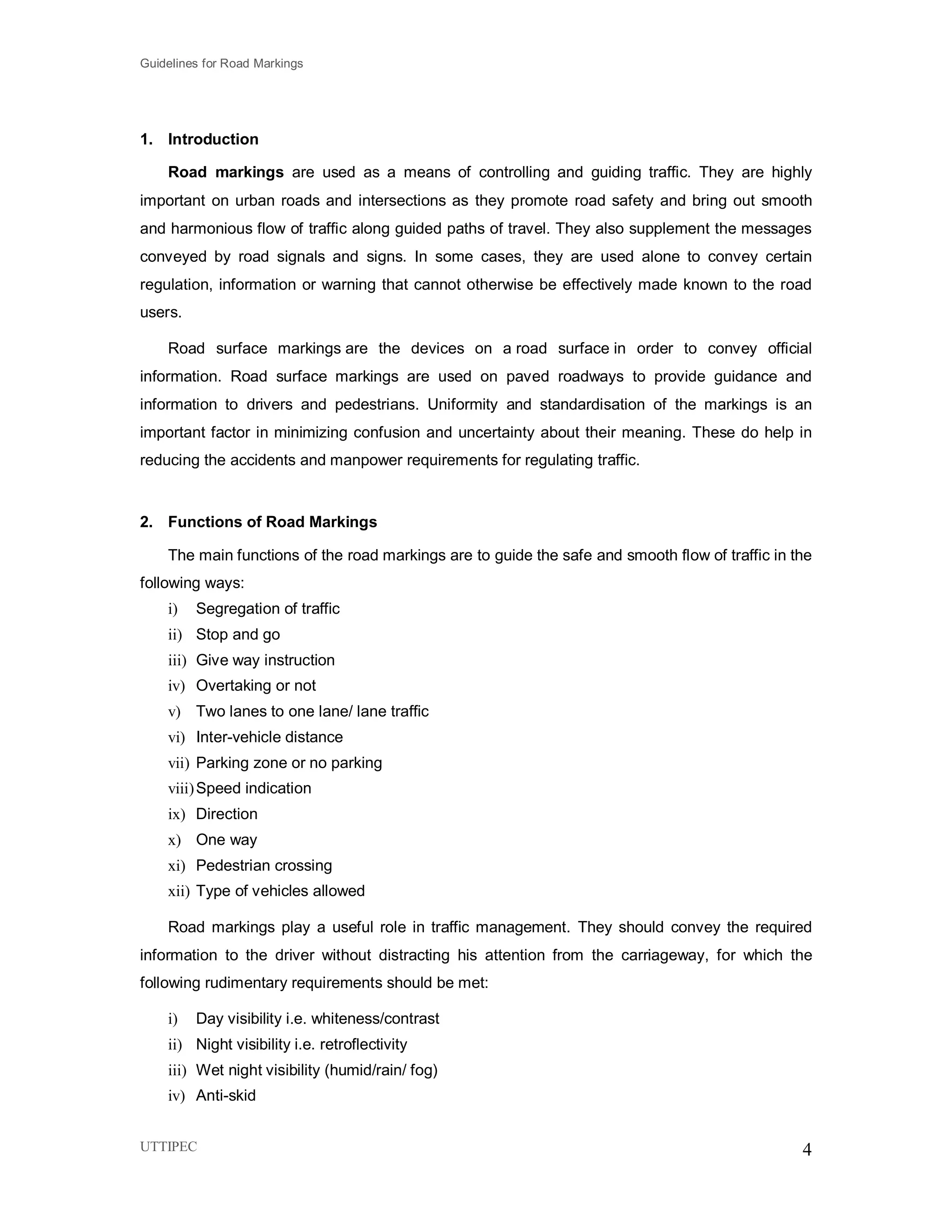 Guidelines for Road Markings
UTTIPEC 4
1. Introduction
Road markings are used as a means of controlling and guiding traffic. They are highly
important on urban roads and intersections as they promote road safety and bring out smooth
and harmonious flow of traffic along guided paths of travel. They also supplement the messages
conveyed by road signals and signs. In some cases, they are used alone to convey certain
regulation, information or warning that cannot otherwise be effectively made known to the road
users.
Road surface markings are the devices on a road surface in order to convey official
information. Road surface markings are used on paved roadways to provide guidance and
information to drivers and pedestrians. Uniformity and standardisation of the markings is an
important factor in minimizing confusion and uncertainty about their meaning. These do help in
reducing the accidents and manpower requirements for regulating traffic.
2. Functions of Road Markings
The main functions of the road markings are to guide the safe and smooth flow of traffic in the
following ways:
i) Segregation of traffic
ii) Stop and go
iii) Give way instruction
iv) Overtaking or not
v) Two lanes to one lane/ lane traffic
vi) Inter-vehicle distance
vii) Parking zone or no parking
viii)Speed indication
ix) Direction
x) One way
xi) Pedestrian crossing
xii) Type of vehicles allowed
Road markings play a useful role in traffic management. They should convey the required
information to the driver without distracting his attention from the carriageway, for which the
following rudimentary requirements should be met:
i) Day visibility i.e. whiteness/contrast
ii) Night visibility i.e. retroflectivity
iii) Wet night visibility (humid/rain/ fog)
iv) Anti-skid
 