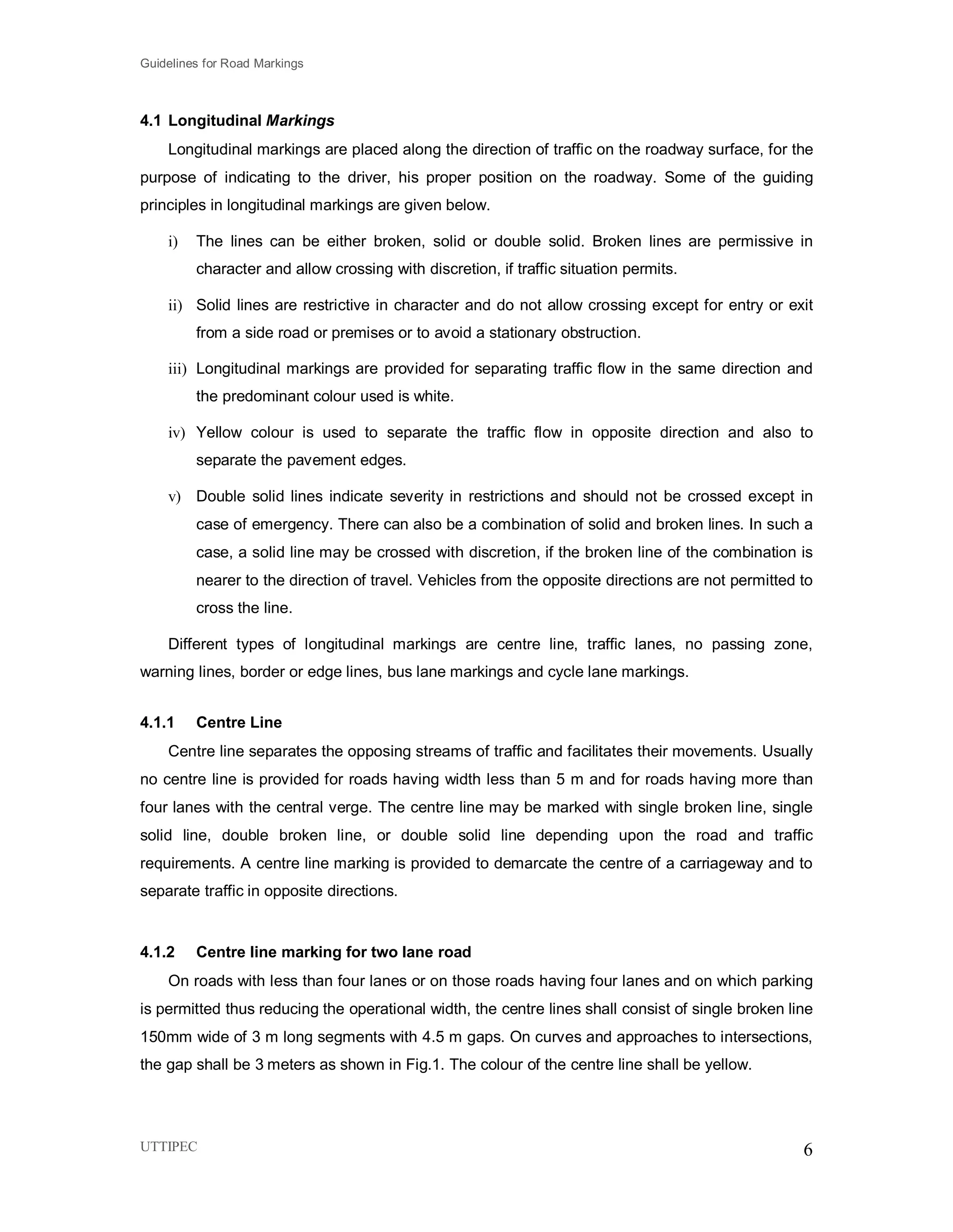 Guidelines for Road Markings
UTTIPEC 6
4.1 Longitudinal Markings
Longitudinal markings are placed along the direction of traffic on the roadway surface, for the
purpose of indicating to the driver, his proper position on the roadway. Some of the guiding
principles in longitudinal markings are given below.
i) The lines can be either broken, solid or double solid. Broken lines are permissive in
character and allow crossing with discretion, if traffic situation permits.
ii) Solid lines are restrictive in character and do not allow crossing except for entry or exit
from a side road or premises or to avoid a stationary obstruction.
iii) Longitudinal markings are provided for separating traffic flow in the same direction and
the predominant colour used is white.
iv) Yellow colour is used to separate the traffic flow in opposite direction and also to
separate the pavement edges.
v) Double solid lines indicate severity in restrictions and should not be crossed except in
case of emergency. There can also be a combination of solid and broken lines. In such a
case, a solid line may be crossed with discretion, if the broken line of the combination is
nearer to the direction of travel. Vehicles from the opposite directions are not permitted to
cross the line.
Different types of longitudinal markings are centre line, traffic lanes, no passing zone,
warning lines, border or edge lines, bus lane markings and cycle lane markings.
4.1.1 Centre Line
Centre line separates the opposing streams of traffic and facilitates their movements. Usually
no centre line is provided for roads having width less than 5 m and for roads having more than
four lanes with the central verge. The centre line may be marked with single broken line, single
solid line, double broken line, or double solid line depending upon the road and traffic
requirements. A centre line marking is provided to demarcate the centre of a carriageway and to
separate traffic in opposite directions.
4.1.2 Centre line marking for two lane road
On roads with less than four lanes or on those roads having four lanes and on which parking
is permitted thus reducing the operational width, the centre lines shall consist of single broken line
150mm wide of 3 m long segments with 4.5 m gaps. On curves and approaches to intersections,
the gap shall be 3 meters as shown in Fig.1. The colour of the centre line shall be yellow.
 