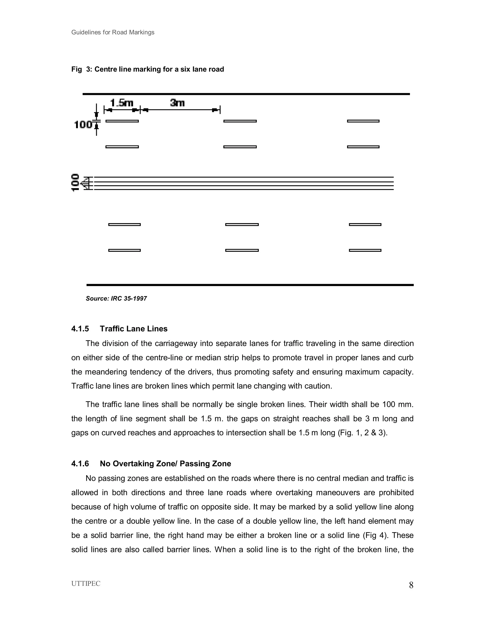 Guidelines for Road Markings
UTTIPEC 8
Fig 3: Centre line marking for a six lane road
Source: IRC 35-1997
4.1.5 Traffic Lane Lines
The division of the carriageway into separate lanes for traffic traveling in the same direction
on either side of the centre-line or median strip helps to promote travel in proper lanes and curb
the meandering tendency of the drivers, thus promoting safety and ensuring maximum capacity.
Traffic lane lines are broken lines which permit lane changing with caution.
The traffic lane lines shall be normally be single broken lines. Their width shall be 100 mm.
the length of line segment shall be 1.5 m. the gaps on straight reaches shall be 3 m long and
gaps on curved reaches and approaches to intersection shall be 1.5 m long (Fig. 1, 2 & 3).
4.1.6 No Overtaking Zone/ Passing Zone
No passing zones are established on the roads where there is no central median and traffic is
allowed in both directions and three lane roads where overtaking maneouvers are prohibited
because of high volume of traffic on opposite side. It may be marked by a solid yellow line along
the centre or a double yellow line. In the case of a double yellow line, the left hand element may
be a solid barrier line, the right hand may be either a broken line or a solid line (Fig 4). These
solid lines are also called barrier lines. When a solid line is to the right of the broken line, the
 